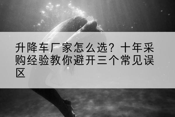 南票升降车厂家-怎么选?十年采购经验教你避开三个常见误区