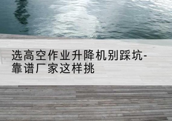 南票剪叉式升降机厂家-选高空作业升降机别踩坑-靠谱厂家这样挑