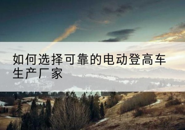 南票电动登高车厂家-如何选择可靠的电动登高车生产厂家