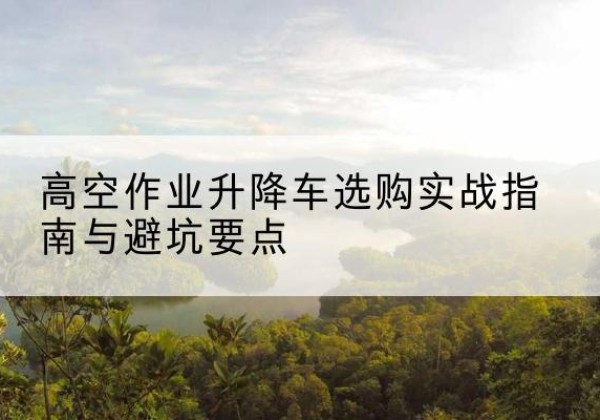 南票升降车怎么选-高空作业升降车选购实战指南与避坑要点