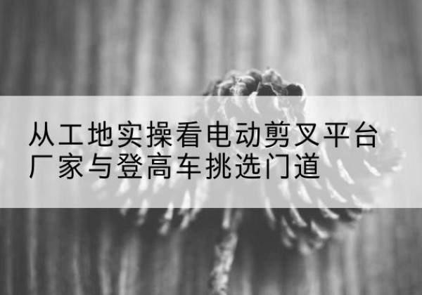 南票电动剪叉升降平台厂家-从工地实操看电动剪叉平台厂家与登高车挑选门道