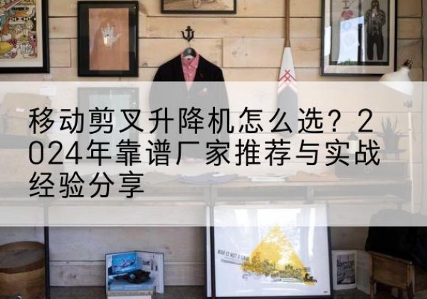 南票升降平台厂家推荐-移动剪叉升降机怎么选？2024年靠谱厂家推荐与实战经验分享